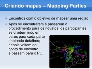 Criando mapas – Mapping Parties
 Encontros com o objetivo de mapear uma região
 Após se encontrarem e passarem o
procedimento para os novatos, os participantes
se dividem indo em
pares para cada parte
anotando detalhes;
depois voltam ao
ponto de encontro
e passam para o PC.
 
