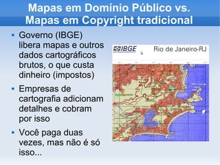 Mapas em Domínio Público vs.
Mapas em Copyright tradicional
 Governo (IBGE)
libera mapas e outros
dados cartográficos
brutos, o que custa
dinheiro (impostos)
 Empresas de
cartografia adicionam
detalhes e cobram
por isso
 Você paga duas
vezes, mas não é só
isso...
 