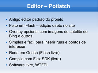 Editor – Potlatch
 Antigo editor padrão do projeto
 Feito em Flash – edição direto no site
 Overlay opcional com imagens de satélite do
Bing e outros
 Simples e fácil para inserir ruas e pontos de
interesse
 Roda em Gnash (Flash livre)
 Compila com Flex SDK (livre)
 Software livre, WTFPL
 