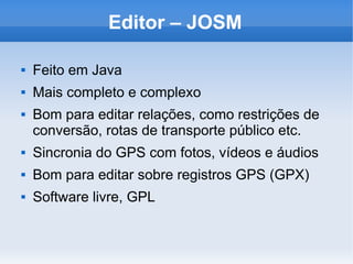 Editor – JOSM
 Feito em Java
 Mais completo e complexo
 Bom para editar relações, como restrições de
conversão, rotas de transporte público etc.
 Sincronia do GPS com fotos, vídeos e áudios
 Bom para editar sobre registros GPS (GPX)
 Software livre, GPL
 