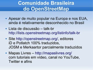 Comunidade Brasileira
do OpenStreetMap
 Apesar de muito popular na Europa e nos EUA,
ainda é relativamente desconhecido no Brasil
 Lista de discussão – talk-br
http://lists.openstreetmap.org/listinfo/talk-br
 Site http://openstreetmap.org/, editores
iD e Potlatch 100% traduzidos,
JOSM e Merkaartor parcialmente traduzidos
 Mapas Livres – http://mapaslivres.org/
com tutoriais em vídeo, canal no YouTube,
Twitter e afins
 