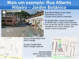 Mais um exemplo: Rua Alberto
Ribeiro – Jardim Botânico
Acima: Google Street View
©2013 Google
Ao lado: Google Maps
©2013 Google, MapLink
OpenStreetMap
©2013 OpenStreetMap
contributors, ODbL
Rua Alberto Ribeiro é sem saída
(termina em um muro)
e possui recuo (beco) à esquerda.
No Google Maps, apesar da imagem
do Street View, o mapa mostra conexão
com rua de trás (ignora o muro), conexão
inexistente com a rua à direita e não
mostra o recuo à esquerda.
 