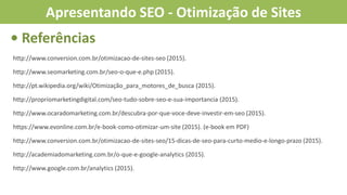 http://www.conversion.com.br/otimizacao-de-sites-seo (2015).
http://www.seomarketing.com.br/seo-o-que-e.php (2015).
http://pt.wikipedia.org/wiki/Otimização_para_motores_de_busca (2015).
http://propriomarketingdigital.com/seo-tudo-sobre-seo-e-sua-importancia (2015).
http://www.ocaradomarketing.com.br/descubra-por-que-voce-deve-investir-em-seo (2015).
https://www.evonline.com.br/e-book-como-otimizar-um-site (2015). (e-book em PDF)
http://www.conversion.com.br/otimizacao-de-sites-seo/15-dicas-de-seo-para-curto-medio-e-longo-prazo (2015).
http://academiadomarketing.com.br/o-que-e-google-analytics (2015).
http://www.google.com.br/analytics (2015).
• Referências
Apresentando SEO - Otimização de Sites
 