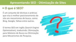 É um conjunto de técnicas e práticas
que visa o melhor posicionamento do
site em mecanismos de busca, como:
Bing, Google, Yahoo entre outros.
O termo SEO em inglês (Search Engine
Optimization), traduzindo: Otimização
para Motores de Busca ou Otimização
para Mecanismos de Pesquisa.
• O que é SEO?
Apresentando SEO - Otimização de Sites
 
