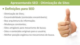 - Otimização de Sites;
- Encontrabilidade (conteúdos encontráveis);
- Boa arquitetura da informação;
- Mudanças constantes;
- Sites amigáveis para mecanismo de busca;
- Sites e conteúdos originais para o usuário;
- Melhor posição orgânica no mecanismos de busca.
• Definições para SEO
Apresentando SEO - Otimização de Sites
 