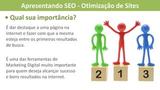 • Qual sua importância?
É dar destaque a uma página na
internet e fazer com que a mesma
esteja entre os primeiros resultados
de busca.
É uma das ferramentas de
Marketing Digital muito importante
para quem deseja alcançar sucesso
e bons resultados na internet.
Apresentando SEO - Otimização de Sites
 