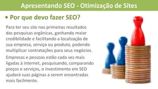 • Por que devo fazer SEO?
Para ter seu site nos primeiros resultados
das pesquisas orgânicas, ganhando maior
credibilidade e facilitando a localização de
sua empresa, serviço ou produto, podendo
multiplicar contratações para seus negócios.
Empresas e pessoas estão cada vez mais
ligadas à internet, pesquisando, comparando
preços e serviços, o investimento em SEO
ajudará suas páginas a serem encontradas
mais facilmente.
Apresentando SEO - Otimização de Sites
 