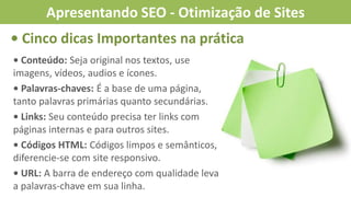 • Cinco dicas Importantes na prática
• Conteúdo: Seja original nos textos, use
imagens, vídeos, audios e ícones.
• Palavras-chaves: É a base de uma página,
tanto palavras primárias quanto secundárias.
• Links: Seu conteúdo precisa ter links com
páginas internas e para outros sites.
• Códigos HTML: Códigos limpos e semânticos,
diferencie-se com site responsivo.
• URL: A barra de endereço com qualidade leva
a palavras-chave em sua linha.
Apresentando SEO - Otimização de Sites
 