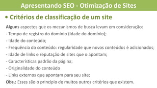 • Critérios de classificação de um site
Alguns aspectos que os mecanismos de busca levam em consideração:
- Tempo de registro do domínio (Idade do domínio);
- Idade do conteúdo;
- Frequência do conteúdo: regularidade que novos conteúdos é adicionados;
- Idade de links e reputação de sites que o apontam;
- Características padrão da página;
- Originalidade do conteúdo
- Links externos que apontam para seu site;
Obs.: Esses são o principio de muitos outros critérios que existem.
Apresentando SEO - Otimização de Sites
 