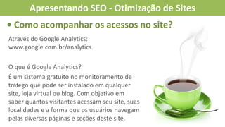 • Como acompanhar os acessos no site?
Através do Google Analytics:
www.google.com.br/analytics
O que é Google Analytics?
É um sistema gratuito no monitoramento de
tráfego que pode ser instalado em qualquer
site, loja virtual ou blog. Com objetivo em
saber quantos visitantes acessam seu site, suas
localidades e a forma que os usuários navegam
pelas diversas páginas e seções deste site.
Apresentando SEO - Otimização de Sites
 