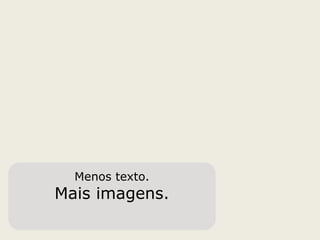 Menos texto.
Mais imagens.
 