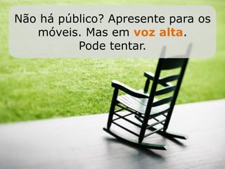 Não há público? Apresente para os
   móveis. Mas em voz alta.
          Pode tentar.
 