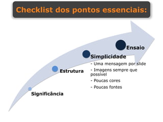 Checklist dos pontos essenciais:




                                            Ensaio
                          Simplicidade
                          - Uma mensagem por slide
              Estrutura   - Imagens sempre que
                          possível
                          - Poucas cores
                          - Poucas fontes
   Significância
 