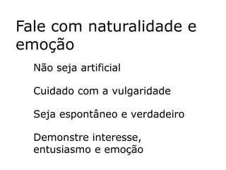 Fale com naturalidade e
emoção
  Não seja artificial

  Cuidado com a vulgaridade

  Seja espontâneo e verdadeiro

  Demonstre interesse,
  entusiasmo e emoção
 