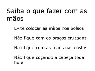 Saiba o que fazer com as
mãos
  Evite colocar as mãos nos bolsos

  Não fique com os braços cruzados

  Não fique com as mãos nas costas

  Não fique coçando a cabeça toda
  hora
 