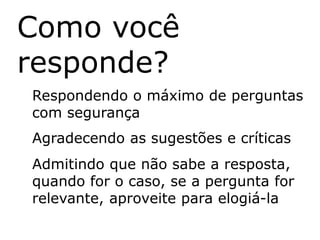 Como você
responde?
Respondendo o máximo de perguntas
com segurança
Agradecendo as sugestões e críticas
Admitindo que não sabe a resposta,
quando for o caso, se a pergunta for
relevante, aproveite para elogiá-la
 