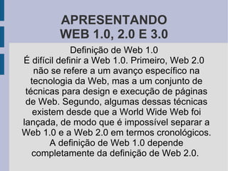 APRESENTANDO WEB 1.0, 2.0 E 3.0 Definição de Web 1.0 É difícil definir a Web 1.0. Primeiro, Web 2.0 não se refere a um avanço específico na tecnologia da Web, mas a um conjunto de técnicas para design e execução de páginas de Web. Segundo, algumas dessas técnicas existem desde que a World Wide Web foi lançada, de modo que é impossível separar a Web 1.0 e a Web 2.0 em termos cronológicos. A definição de Web 1.0 depende completamente da definição de Web 2.0.  