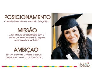 POSICIONAMENTO
Conceito inovador no mercado fotográfico.



            MISSÃO
    Criar vínculo de qualidade com o
   formando. Relacionamento seguro,
         transparente e exclusivo.



        AMBIÇÃO
 Ser um ícone da Compra Coletiva
 popularizando a compra do álbum.
 