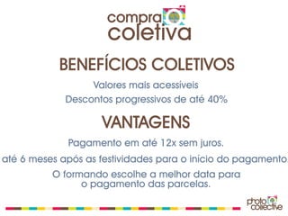 compra
                      coletiva
           BENEFÍCIOS COLETIVOS
                  Valores mais acessíveis
             Descontos progressivos de até 40%

                    VANTAGENS
             Pagamento em até 12x sem juros.
até 6 meses após as festividades para o início do pagamento.
          O formando escolhe a melhor data para
                o pagamento das parcelas.
 