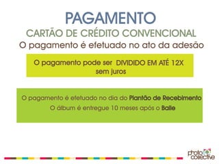 PAGAMENTO
 CARTÃO DE CRÉDITO CONVENCIONAL
O pagamento é efetuado no ato da adesão
   O pagamento pode ser DIVIDIDO EM ATÉ 12X
                  sem juros


O pagamento é efetuado no dia do Plantão de Recebimento
        O álbum é entregue 10 meses após o Baile
 