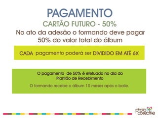 PAGAMENTO
          CARTÃO FUTURO - 50%
No ato da adesão o formando deve pagar
       50% do valor total do álbum

 CADA pagamento poderá ser DIVIDIDO EM ATÉ 6X


       O pagamento de 50% é efetuado no dia do
              Plantão de Recebimento
    O formando recebe o álbum 10 meses após o baile.
 