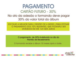 PAGAMENTO
           CARTÃO FUTURO - 30%
No ato da adesão o formando deve pagar
       30% do valor total do álbum
ESCOLHE A MELHOR DATA ( DENTRO DE 6 MESES ) PARA EFETUAR
   O PAGAMENTO DOS 70% RESTANTES, QUE PODERÃO SER
            DIVIDIDOS EM ATÉ 12X SEM JUROS


        O pagamento de 30% é efetuado no dia do
               Plantão de Recebimento
     O formando recebe o álbum 10 meses após o baile.
 