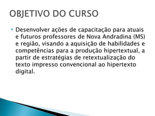    Desenvolver ações de capacitação para atuais
    e futuros professores de Nova Andradina (MS)
    e região, visando a aquisição de habilidades e
    competências para a produção hipertextual, a
    partir de estratégias de retextualização do
    texto impresso convencional ao hipertexto
    digital.
 