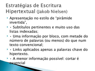    Apresentação no estilo de “pirâmide
    invertida”,
   • Subtítulos pertinentes e muito uso das
    listas indexadas;
   • Uma informação por bloco, com metade do
    número de palavras (ou menos) do que num
    texto convencional;
   • Links aplicados apenas a palavras chave do
    hipertexto.
   • A menor informação possível: cortar é
    essencial
 