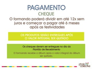 PAGAMENTO
                      CHEQUE
O formando poderá dividir em até 12x sem
   juros e começar a pagar até 6 meses
            após as festividades

       OS PRODUTOS SERÃO ENTREGUES APÓS
          O VALOR INTEGRAL SER QUITADO

         Os cheques devem ser entregues no dia do
                 Plantão de Recebimento
  O formando recebe o álbum após o valor integral do álbum
                       ser quitado.
 