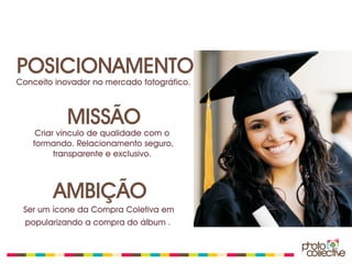 POSICIONAMENTO
Conceito inovador no mercado fotográfico.



            MISSÃO
    Criar vínculo de qualidade com o
   formando. Relacionamento seguro,
         transparente e exclusivo.



        AMBIÇÃO
 Ser um ícone da Compra Coletiva em
 popularizando a compra do álbum .
 