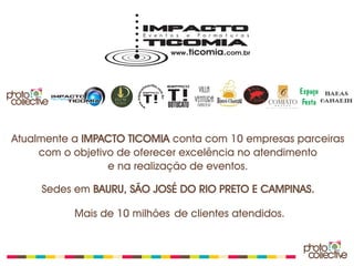 Atualmente a IMPACTO TICOMIA conta com 10 empresas parceiras
     com o objetivo de oferecer excelência no atendimento
                  e na realização de eventos.

     Sedes em BAURU, SÃO JOSÉ DO RIO PRETO E CAMPINAS.

           Mais de 10 milhões de clientes atendidos.
 