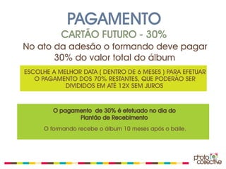PAGAMENTO
           CARTÃO FUTURO - 30%
No ato da adesão o formando deve pagar
       30% do valor total do álbum
ESCOLHE A MELHOR DATA ( DENTRO DE 6 MESES ) PARA EFETUAR
   O PAGAMENTO DOS 70% RESTANTES, QUE PODERÃO SER
            DIVIDIDOS EM ATÉ 12X SEM JUROS


         O pagamento de 30% é efetuado no dia do
                Plantão de Recebimento
      O formando recebe o álbum 10 meses após o baile.
 