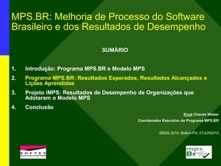 MPS.BR: Melhoria de Processo do Software
Brasileiro e dos Resultados de Desempenho
SUMÁRIO
1. Introdução: Programa MPS.BR e Modelo MPS
2. Programa MPS.BR: Resultados Esperados, Resultados Alcançados e
Lições Aprendidas
3. Projeto iMPS: Resultados de Desempenho de Organizações que
Adotaram o Modelo MPS
4. Conclusão
Kival Chaves Weber
Coordenador Executivo do Programa MPS.BR
SBQS 2010, Belém-PA, 07JUN2010
l
 