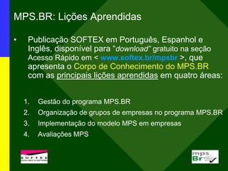 MPS.BR: Lições Aprendidas
• Publicação SOFTEX em Português, Espanhol e
Inglês, disponível para “download” gratuito na seção
Acesso Rápido em < www.softex.br/mpsbr >, que
apresenta o Corpo de Conhecimento do MPS.BR
com as principais lições aprendidas em quatro áreas:
1. Gestão do programa MPS.BR
2. Organização de grupos de empresas no programa MPS.BR
3. Implementação do modelo MPS em empresas
4. Avaliações MPS
 