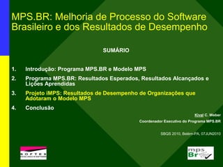 MPS.BR: Melhoria de Processo do Software
Brasileiro e dos Resultados de Desempenho
SUMÁRIO
1. Introdução: Programa MPS.BR e Modelo MPS
2. Programa MPS.BR: Resultados Esperados, Resultados Alcançados e
Lições Aprendidas
3. Projeto iMPS: Resultados de Desempenho de Organizações que
Adotaram o Modelo MPS
4. Conclusão
Kival C. Weber
Coordenador Executivo do Programa MPS.BR
SBQS 2010, Belém-PA, 07JUN2010
l
 