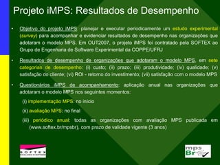 Projeto iMPS: Resultados de Desempenho
• Objetivo do projeto iMPS: planejar e executar periodicamente um estudo experimental
(survey) para acompanhar e evidenciar resultados de desempenho nas organizações que
adotaram o modelo MPS. Em OUT2007, o projeto iMPS foi contratado pela SOFTEX ao
Grupo de Engenharia de Software Experimental da COPPE/UFRJ
• Resultados de desempenho de organizações que adotaram o modelo MPS, em sete
categorias de desempenho: (i) custo; (ii) prazo; (iii) produtividade; (iv) qualidade; (v)
satisfação do cliente; (vi) ROI - retorno do investimento; (vii) satisfação com o modelo MPS
• Questionários iMPS de acompanhamento: aplicação anual nas organizações que
adotaram o modelo MPS nos seguintes momentos:
(i) implementação MPS: no início
(ii) avaliação MPS: no final
(iii) periódico anual: todas as organizações com avaliação MPS publicada em
(www.softex.br/mpsbr), com prazo de validade vigente (3 anos)
 