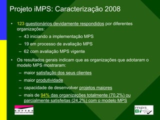 Projeto iMPS: Caracterização 2008
• 123 questionários devidamente respondidos por diferentes
organizações:
– 43 iniciando a implementação MPS
– 19 em processo de avaliação MPS
– 62 com avaliação MPS vigente
• Os resultados gerais indicam que as organizações que adotaram o
modelo MPS mostraram:
– maior satisfação dos seus clientes
– maior produtividade
– capacidade de desenvolver projetos maiores
– mais de 94% das organizações totalmente (70,2%) ou
parcialmente satisfeitas (24,2%) com o modelo MPS
 