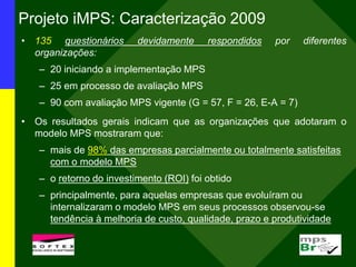 Projeto iMPS: Caracterização 2009
• 135 questionários devidamente respondidos por diferentes
organizações:
– 20 iniciando a implementação MPS
– 25 em processo de avaliação MPS
– 90 com avaliação MPS vigente (G = 57, F = 26, E-A = 7)
• Os resultados gerais indicam que as organizações que adotaram o
modelo MPS mostraram que:
– mais de 98% das empresas parcialmente ou totalmente satisfeitas
com o modelo MPS
– o retorno do investimento (ROI) foi obtido
– principalmente, para aquelas empresas que evoluíram ou
internalizaram o modelo MPS em seus processos observou-se
tendência à melhoria de custo, qualidade, prazo e produtividade
 