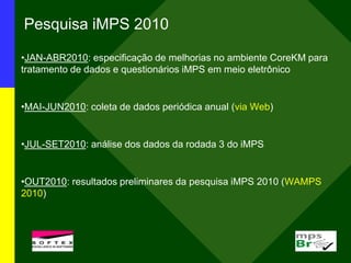 Pesquisa iMPS 2010
•JAN-ABR2010: especificação de melhorias no ambiente CoreKM para
tratamento de dados e questionários iMPS em meio eletrônico
•MAI-JUN2010: coleta de dados periódica anual (via Web)
•JUL-SET2010: análise dos dados da rodada 3 do iMPS
•OUT2010: resultados preliminares da pesquisa iMPS 2010 (WAMPS
2010)
 
