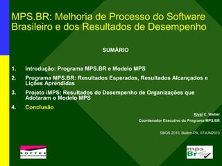 MPS.BR: Melhoria de Processo do Software
Brasileiro e dos Resultados de Desempenho
SUMÁRIO
1. Introdução: Programa MPS.BR e Modelo MPS
2. Programa MPS.BR: Resultados Esperados, Resultados Alcançados e
Lições Aprendidas
3. Projeto iMPS: Resultados de Desempenho de Organizações que
Adotaram o Modelo MPS
4. Conclusão
Kival C. Weber
Coordenador Executivo do Programa MPS.BR
SBQS 2010, Belém-PA, 07JUN2010
l
 