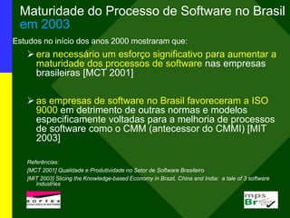 Maturidade do Processo de Software no Brasil
em 2003
Estudos no início dos anos 2000 mostraram que:
era necessário um esforço significativo para aumentar a
maturidade dos processos de software nas empresas
brasileiras [MCT 2001]
as empresas de software no Brasil favoreceram a ISO
9000 em detrimento de outras normas e modelos
especificamente voltadas para a melhoria de processos
de software como o CMM (antecessor do CMMI) [MIT
2003]
Referências:
[MCT 2001] Qualidade e Produtividade no Setor de Software Brasileiro
[MIT 2003] Slicing the Knowledge-based Economy in Brazil, China and India: a tale of 3 software
industries
 