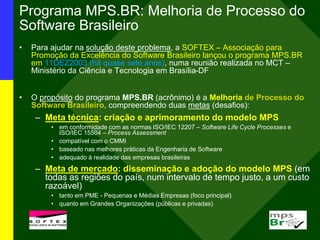 Programa MPS.BR: Melhoria de Processo do
Software Brasileiro
• Para ajudar na solução deste problema, a SOFTEX – Associação para
Promoção da Excelência do Software Brasileiro lançou o programa MPS.BR
em 11DEZ2003 (há quase sete anos), numa reunião realizada no MCT –
Ministério da Ciência e Tecnologia em Brasília-DF
• O propósito do programa MPS.BR (acrônimo) é a Melhoria de Processo do
Software Brasileiro, compreendendo duas metas (desafios):
– Meta técnica: criação e aprimoramento do modelo MPS
• em conformidade com as normas ISO/IEC 12207 – Software Life Cycle Processes e
ISO/IEC 15504 – Process Assessment
• compatível com o CMMI
• baseado nas melhores práticas da Engenharia de Software
• adequado à realidade das empresas brasileiras
– Meta de mercado: disseminação e adoção do modelo MPS (em
todas as regiões do país, num intervalo de tempo justo, a um custo
razoável)
• tanto em PME - Pequenas e Médias Empresas (foco principal)
• quanto em Grandes Organizações (públicas e privadas)
 