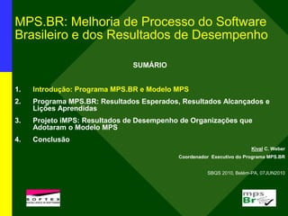 MPS.BR: Melhoria de Processo do Software
Brasileiro e dos Resultados de Desempenho
SUMÁRIO
1. Introdução: Programa MPS.BR e Modelo MPS
2. Programa MPS.BR: Resultados Esperados, Resultados Alcançados e
Lições Aprendidas
3. Projeto iMPS: Resultados de Desempenho de Organizações que
Adotaram o Modelo MPS
4. Conclusão
Kival C. Weber
Coordenador Executivo do Programa MPS.BR
SBQS 2010, Belém-PA, 07JUN2010
l
 