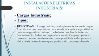 INSTALAÇÕES ELÉTRICAS
INDUSTRIAIS:
- Cargas Industriais;
- Tipos:
- RESISTIVAS: A carga resistiva, ou simplesmente banco de cargas,
é um sistema que proporciona um meio de se acoplar cargas elétricas
resistivas e geradores ou banco de baterias para fins de testes de
funcionamento. Podem ser projetadas e construídas para operar em
corrente contínua ou alternada e, com a possibilidade de operar em
vários níveis de tensão sem que a potência do banco seja alterada.
 