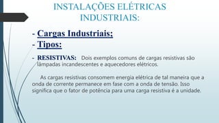 INSTALAÇÕES ELÉTRICAS
INDUSTRIAIS:
- Cargas Industriais;
- Tipos:
- RESISTIVAS: Dois exemplos comuns de cargas resistivas são
lâmpadas incandescentes e aquecedores elétricos.
As cargas resistivas consomem energia elétrica de tal maneira que a
onda de corrente permanece em fase com a onda de tensão. Isso
significa que o fator de potência para uma carga resistiva é a unidade.
 