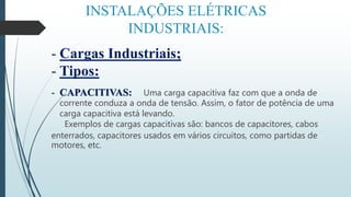 INSTALAÇÕES ELÉTRICAS
INDUSTRIAIS:
- Cargas Industriais;
- Tipos:
- CAPACITIVAS: Uma carga capacitiva faz com que a onda de
corrente conduza a onda de tensão. Assim, o fator de potência de uma
carga capacitiva está levando.
Exemplos de cargas capacitivas são: bancos de capacitores, cabos
enterrados, capacitores usados em vários circuitos, como partidas de
motores, etc.
 