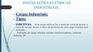 INSTALAÇÕES ELÉTRICAS
INDUSTRIAIS:
- Cargas Industriais;
- Tipos:
- INDUTIVAS: Uma carga indutiva faz a onda de corrente atrasar a
onda de tensão. Assim, o fator de potência de uma carga indutiva está
atrasado.
Exemplos de carga indutiva incluem transformadores, motores,
bobinas, etc.
 