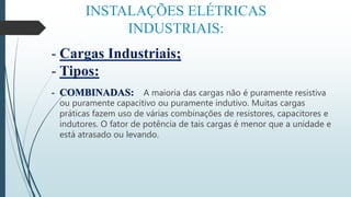 INSTALAÇÕES ELÉTRICAS
INDUSTRIAIS:
- Cargas Industriais;
- Tipos:
- COMBINADAS: A maioria das cargas não é puramente resistiva
ou puramente capacitivo ou puramente indutivo. Muitas cargas
práticas fazem uso de várias combinações de resistores, capacitores e
indutores. O fator de potência de tais cargas é menor que a unidade e
está atrasado ou levando.
 