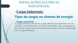 INSTALAÇÕES ELÉTRICAS
INDUSTRIAIS:
- Cargas Industriais;
Tipos de cargas no sistema de energía:
- Carga comercial
A carga comercial consiste em cargas elétricas que destinam-se a ser
utilizados comercialmente, como em restaurantes, lojas, shoppings etc.
Esse tipo de carga ocorre por mais horas durante o dia em comparação
com a carga doméstica.
 