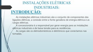 INSTALAÇÕES ELÉTRICAS
INDUSTRIAIS:
INTRODUÇÃO:
As instalações elétricas industriais são o conjunto de componentes das
ligações elétricas, a conexão entre a fonte geradora de energia elétrica e as
cargas elétricas.
A concessionária é a responsável por gerar energia para as instalações
elétricas industriais e de baixa tensão para as residências.
As cargas são os eletrodomésticos e eletrônicos que conectamos nas
tomadas.
 